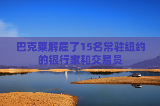 巴克莱解雇了15名常驻纽约的银行家和交易员