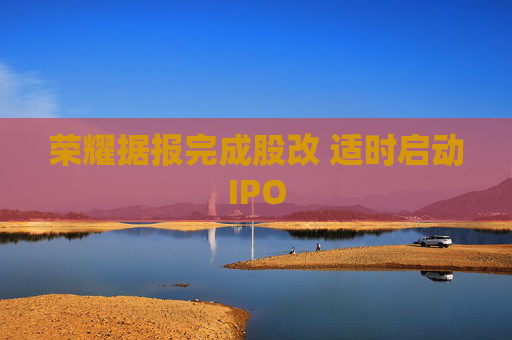 荣耀据报完成股改 适时启动IPO