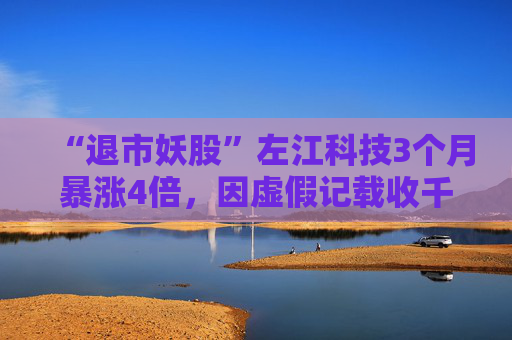 “退市妖股”左江科技3个月暴涨4倍，因虚假记载收千万级罚单