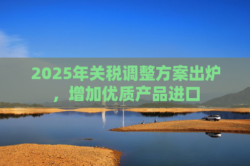 2025年关税调整方案出炉，增加优质产品进口