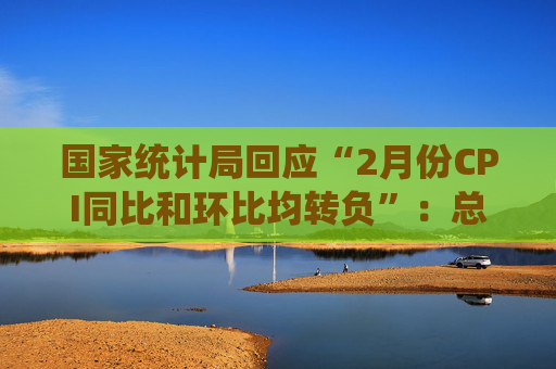 国家统计局回应“2月份CPI同比和环比均转负”：总的来看，CPI温和上涨态势没有改变