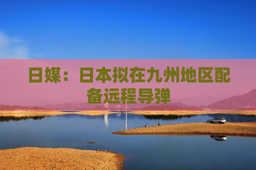 日媒：日本拟在九州地区配备远程导弹