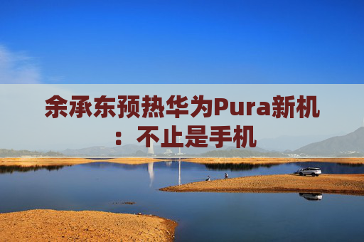 余承东预热华为Pura新机：不止是手机