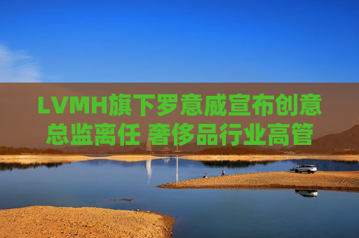 LVMH旗下罗意威宣布创意总监离任 奢侈品行业高管更迭潮持续
