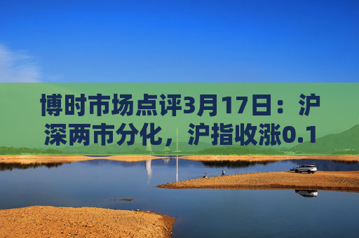 博时市场点评3月17日：沪深两市分化，沪指收涨0.19%  第1张