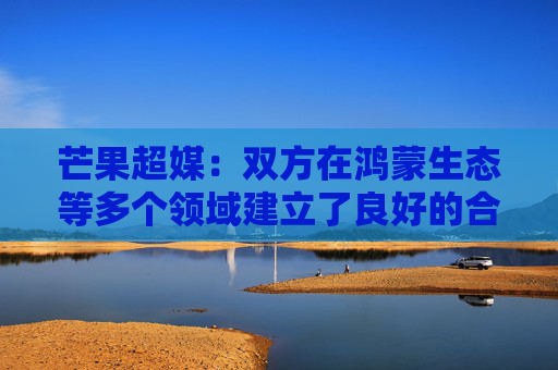 芒果超媒：双方在鸿蒙生态等多个领域建立了良好的合作关系