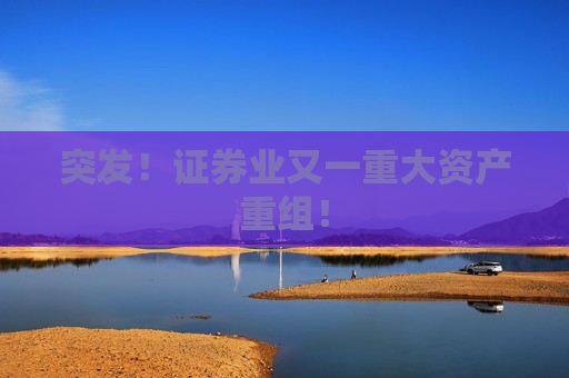 突发！证券业又一重大资产重组！