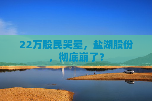 22万股民哭晕，盐湖股份，彻底崩了？