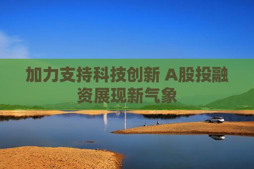 加力支持科技创新 A股投融资展现新气象
