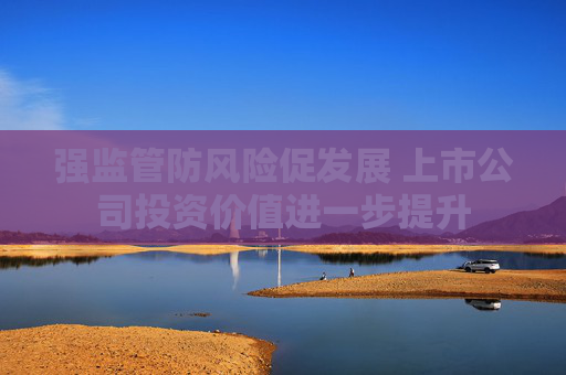 强监管防风险促发展 上市公司投资价值进一步提升