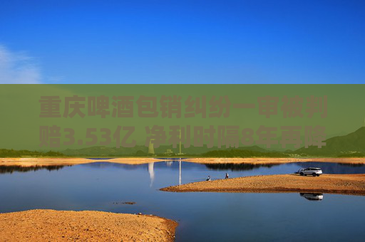 重庆啤酒包销纠纷一审被判赔3.53亿 净利时隔8年再降销售费连增研发缩水