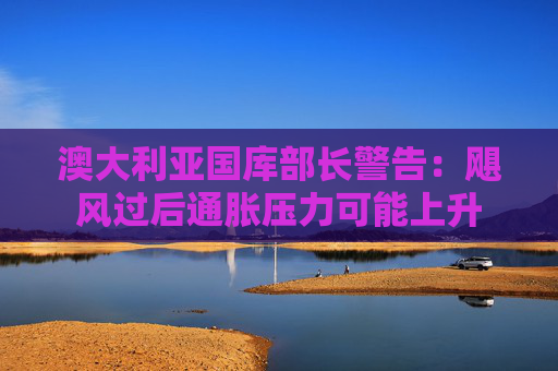 澳大利亚国库部长警告：飓风过后通胀压力可能上升