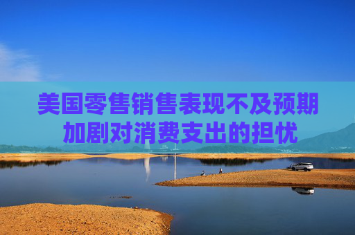 美国零售销售表现不及预期 加剧对消费支出的担忧  第1张