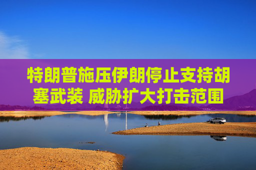 特朗普施压伊朗停止支持胡塞武装 威胁扩大打击范围