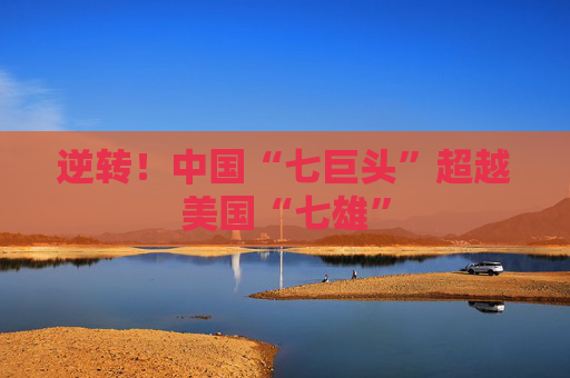逆转！中国“七巨头”超越美国“七雄”
