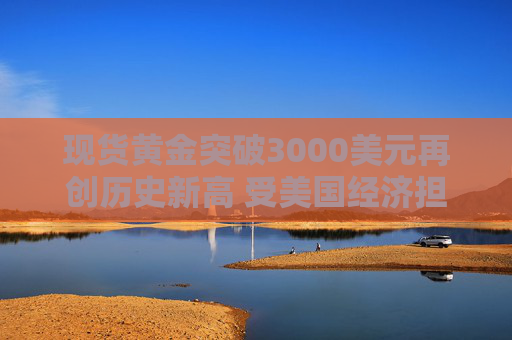 现货黄金突破3000美元再创历史新高 受美国经济担忧和中东紧张局势影响