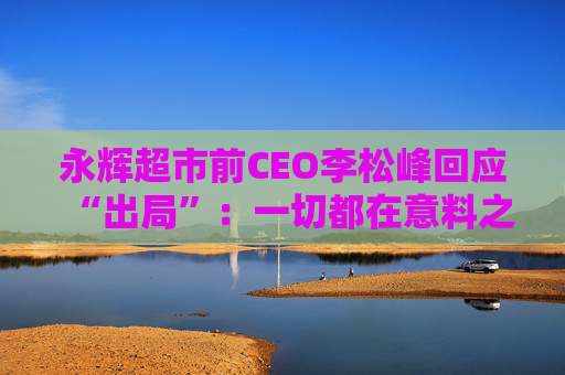 永辉超市前CEO李松峰回应“出局”：一切都在意料之中，接下来会跟公司交接工作