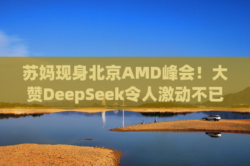 苏妈现身北京AMD峰会！大赞DeepSeek令人激动不已