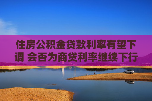 住房公积金贷款利率有望下调 会否为商贷利率继续下行打开空间？  第1张