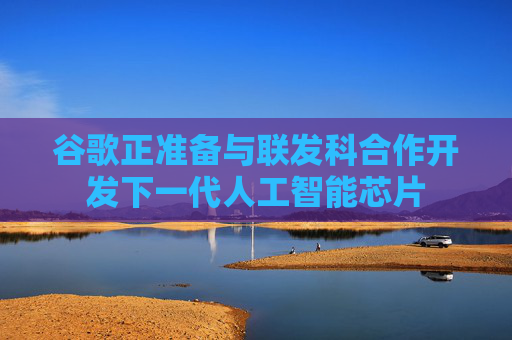 谷歌正准备与联发科合作开发下一代人工智能芯片