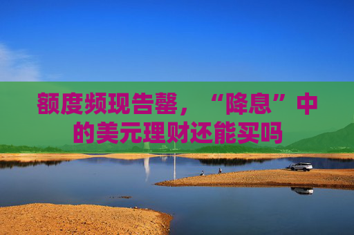 额度频现告罄，“降息”中的美元理财还能买吗