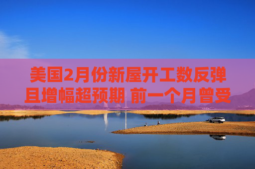 美国2月份新屋开工数反弹且增幅超预期 前一个月曾受风暴影响而大跌
