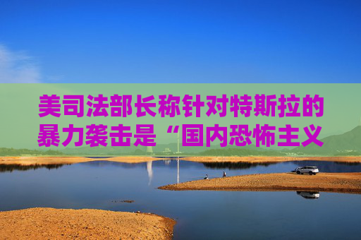 美司法部长称针对特斯拉的暴力袭击是“国内恐怖主义”  第1张