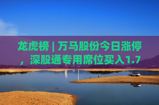 龙虎榜 | 万马股份今日涨停，深股通专用席位买入1.72亿元并卖出4801.85万元