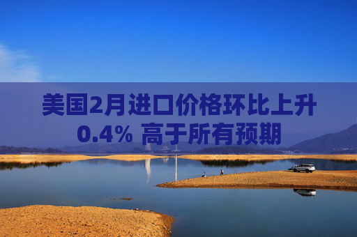 美国2月进口价格环比上升0.4% 高于所有预期