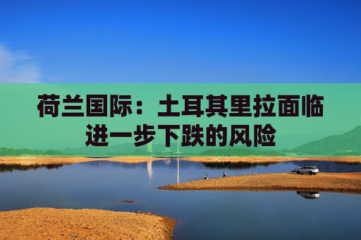 荷兰国际：土耳其里拉面临进一步下跌的风险