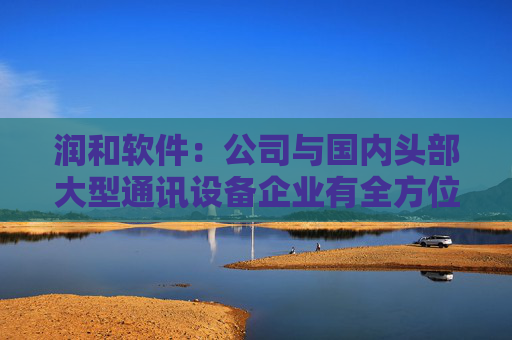 润和软件：公司与国内头部大型通讯设备企业有全方位的生态合作，并持续深度参与开源鸿蒙、开源欧拉、昇腾、鲲鹏领域的生态建设
