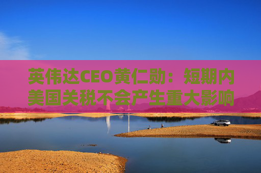 英伟达CEO黄仁勋：短期内美国关税不会产生重大影响