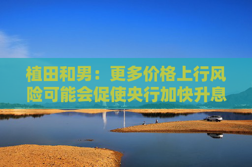植田和男：更多价格上行风险可能会促使央行加快升息步伐