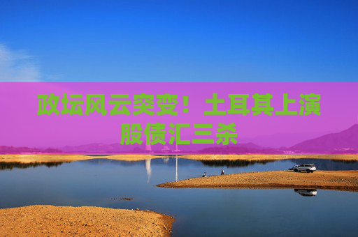 政坛风云突变！土耳其上演股债汇三杀