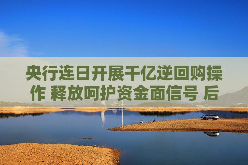 央行连日开展千亿逆回购操作 释放呵护资金面信号 后续走势如何？