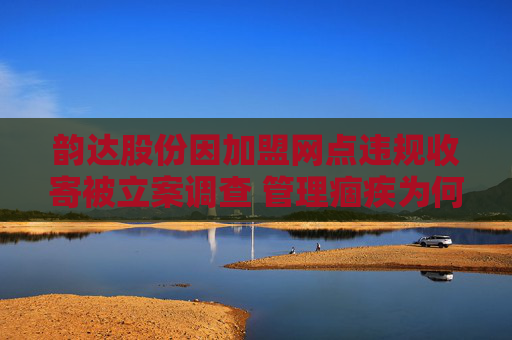 韵达股份因加盟网点违规收寄被立案调查 管理痼疾为何频犯？