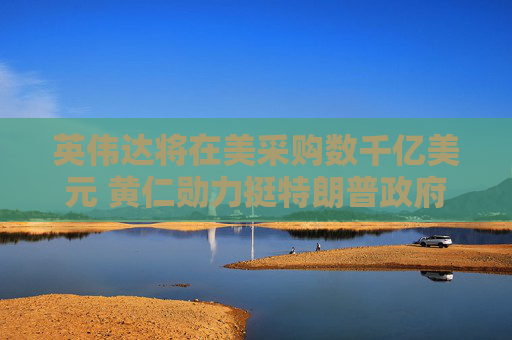 英伟达将在美采购数千亿美元 黄仁勋力挺特朗普政府能加速AI扩张