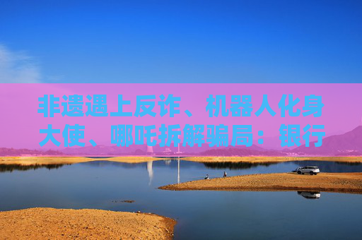 非遗遇上反诈、机器人化身大使、哪吒拆解骗局：银行业的消保“破壁”实验  第1张