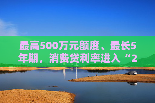 最高500万元额度、最长5年期，消费贷利率进入“2”字头