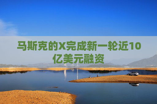 马斯克的X完成新一轮近10亿美元融资