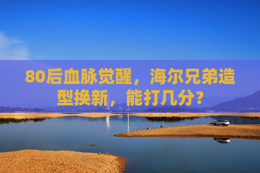 80后血脉觉醒，海尔兄弟造型换新，能打几分？
