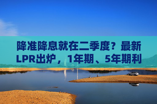 降准降息就在二季度？最新LPR出炉，1年期、5年期利率连续5个月“按兵不动”