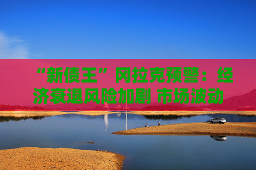 “新债王”冈拉克预警：经济衰退风险加剧 市场波动或再临  第1张