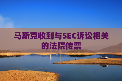 马斯克收到与SEC诉讼相关的法院传票