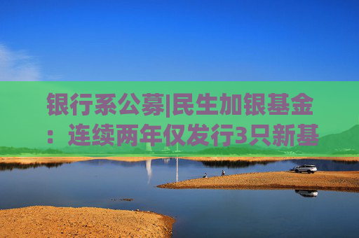 银行系公募|民生加银基金：连续两年仅发行3只新基 管理层一年内三度变更导致战略连贯性丧失