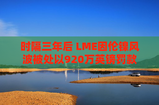 时隔三年后 LME因伦镍风波被处以920万英镑罚款  第1张