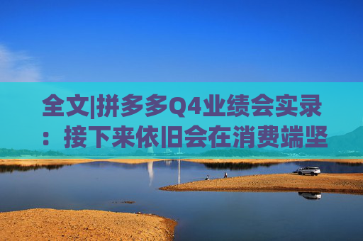 全文|拼多多Q4业绩会实录：接下来依旧会在消费端坚持长期、高质量的投入