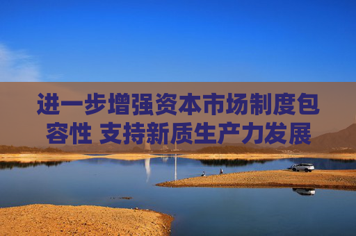 进一步增强资本市场制度包容性 支持新质生产力发展