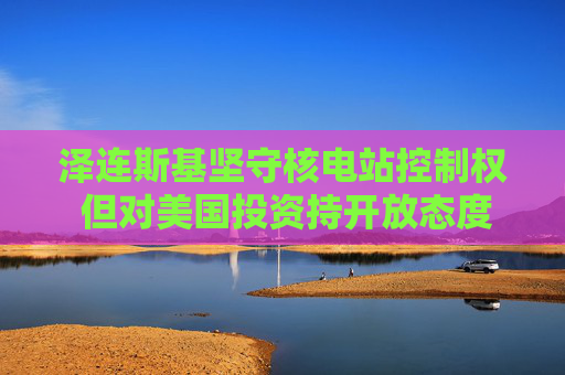 泽连斯基坚守核电站控制权 但对美国投资持开放态度
