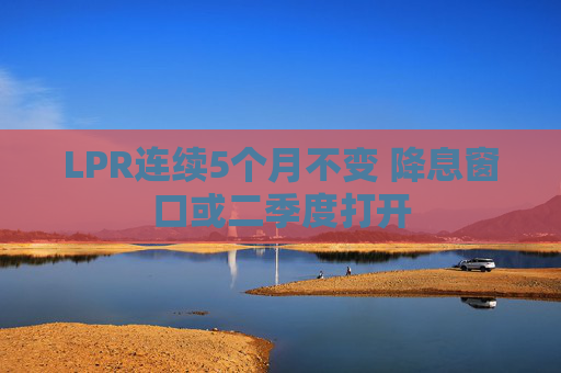 LPR连续5个月不变 降息窗口或二季度打开